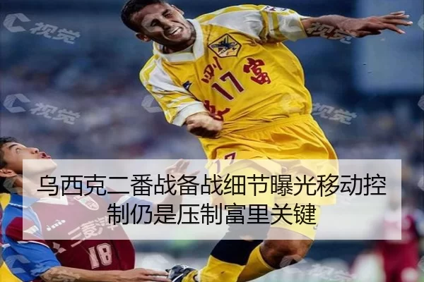 乌西克二番战备战细节曝光移动控制仍是压制富里关键