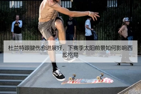 杜兰特跟腱伤愈进展好，下赛季太阳前景如何影响西部格局