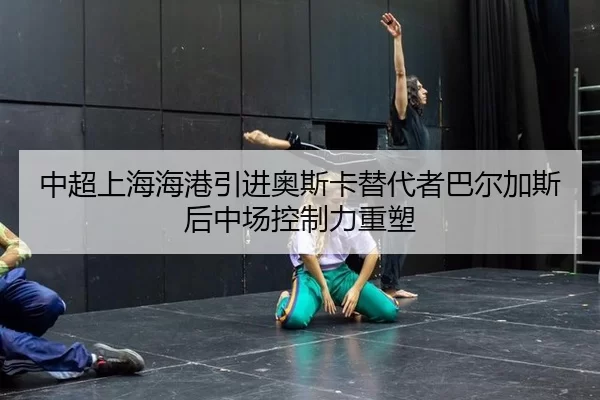 中超上海海港引进奥斯卡替代者巴尔加斯后中场控制力重塑