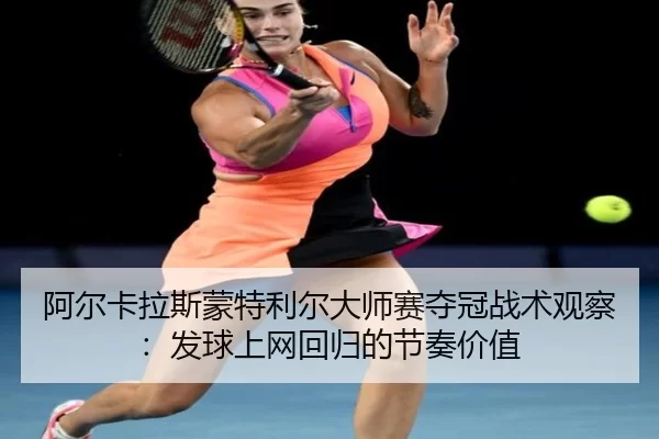 阿尔卡拉斯蒙特利尔大师赛夺冠战术观察：发球上网回归的节奏价值